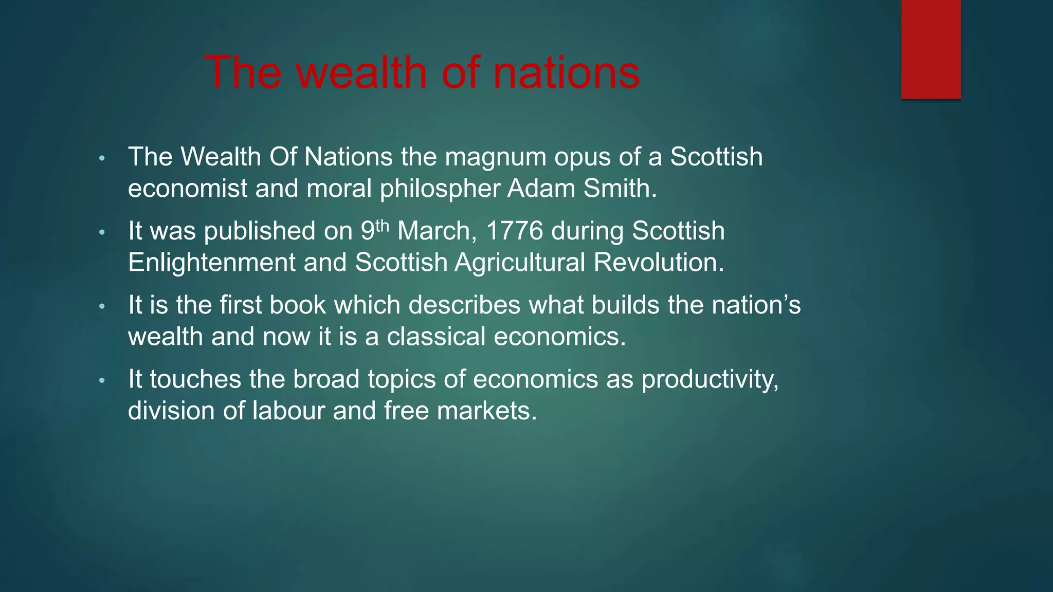 The wealth of nations
• The Wealth Of Nations the magnum opus of a Scottish
economist and moral philospher Adam Smith.
• It was published on 9th March, 1776 during Scottish
Enlightenment and Scottish Agricultural Revolution.
• It is the first book which describes what builds the nation’s
wealth and now it is a classical economics.
• It touches the broad topics of economics as productivity,
division of labour and free markets.
 