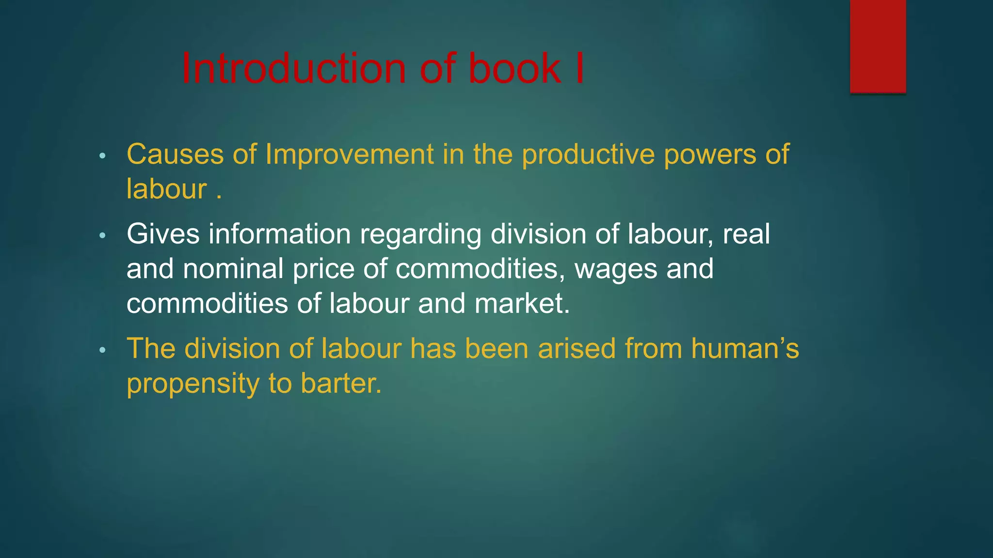 Introduction of book I
• Causes of Improvement in the productive powers of
labour .
• Gives information regarding division of labour, real
and nominal price of commodities, wages and
commodities of labour and market.
• The division of labour has been arised from human’s
propensity to barter.
 