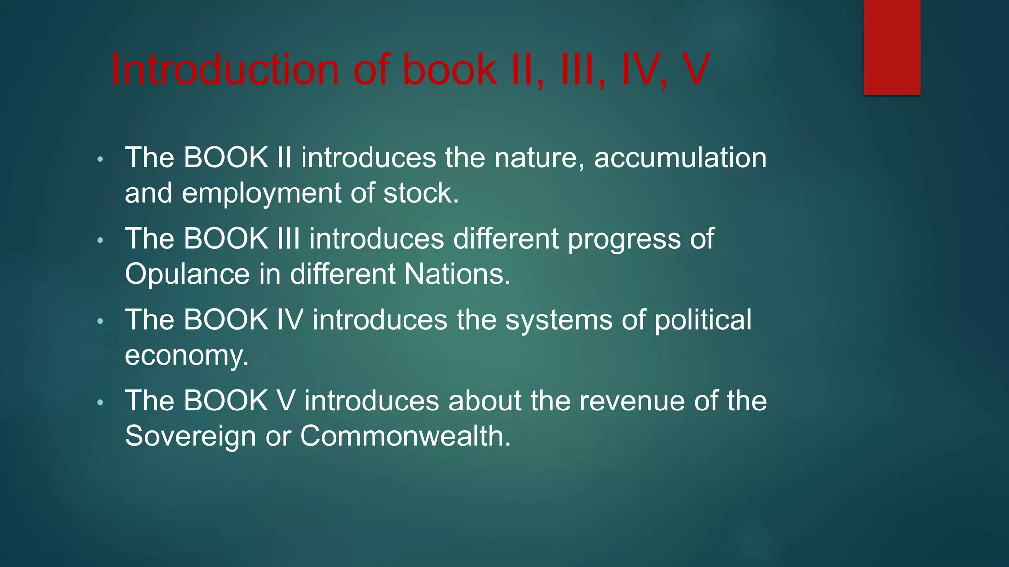 Introduction of book II, III, IV, V
• The BOOK II introduces the nature, accumulation
and employment of stock.
• The BOOK III introduces different progress of
Opulance in different Nations.
• The BOOK IV introduces the systems of political
economy.
• The BOOK V introduces about the revenue of the
Sovereign or Commonwealth.
 