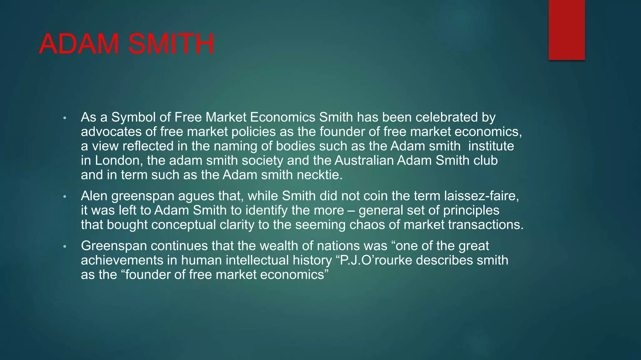 ADAM SMITH
• As a Symbol of Free Market Economics Smith has been celebrated by
advocates of free market policies as the founder of free market economics,
a view reflected in the naming of bodies such as the Adam smith institute
in London, the adam smith society and the Australian Adam Smith club
and in term such as the Adam smith necktie.
• Alen greenspan agues that, while Smith did not coin the term laissez-faire,
it was left to Adam Smith to identify the more – general set of principles
that bought conceptual clarity to the seeming chaos of market transactions.
• Greenspan continues that the wealth of nations was “one of the great
achievements in human intellectual history “P.J.O’rourke describes smith
as the “founder of free market economics”
 