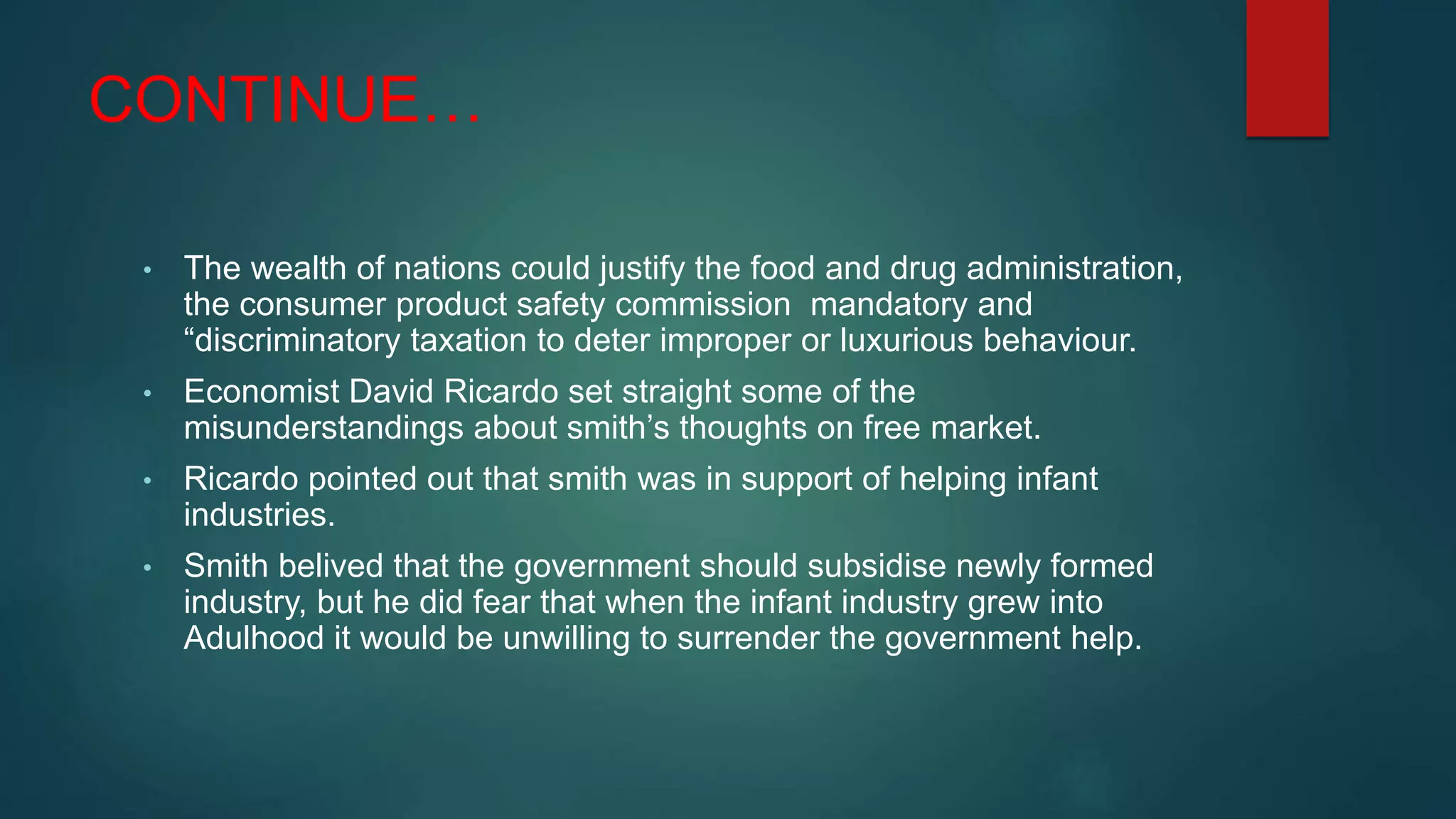 CONTINUE…
• The wealth of nations could justify the food and drug administration,
the consumer product safety commission mandatory and
“discriminatory taxation to deter improper or luxurious behaviour.
• Economist David Ricardo set straight some of the
misunderstandings about smith’s thoughts on free market.
• Ricardo pointed out that smith was in support of helping infant
industries.
• Smith belived that the government should subsidise newly formed
industry, but he did fear that when the infant industry grew into
Adulhood it would be unwilling to surrender the government help.
 