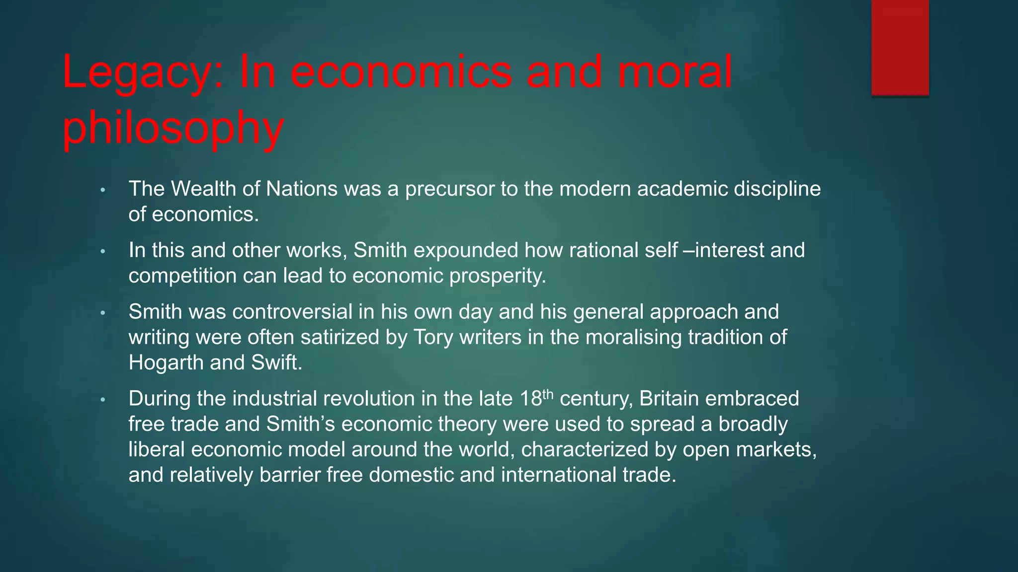 Legacy: In economics and moral
philosophy
• The Wealth of Nations was a precursor to the modern academic discipline
of economics.
• In this and other works, Smith expounded how rational self –interest and
competition can lead to economic prosperity.
• Smith was controversial in his own day and his general approach and
writing were often satirized by Tory writers in the moralising tradition of
Hogarth and Swift.
• During the industrial revolution in the late 18th century, Britain embraced
free trade and Smith’s economic theory were used to spread a broadly
liberal economic model around the world, characterized by open markets,
and relatively barrier free domestic and international trade.
 