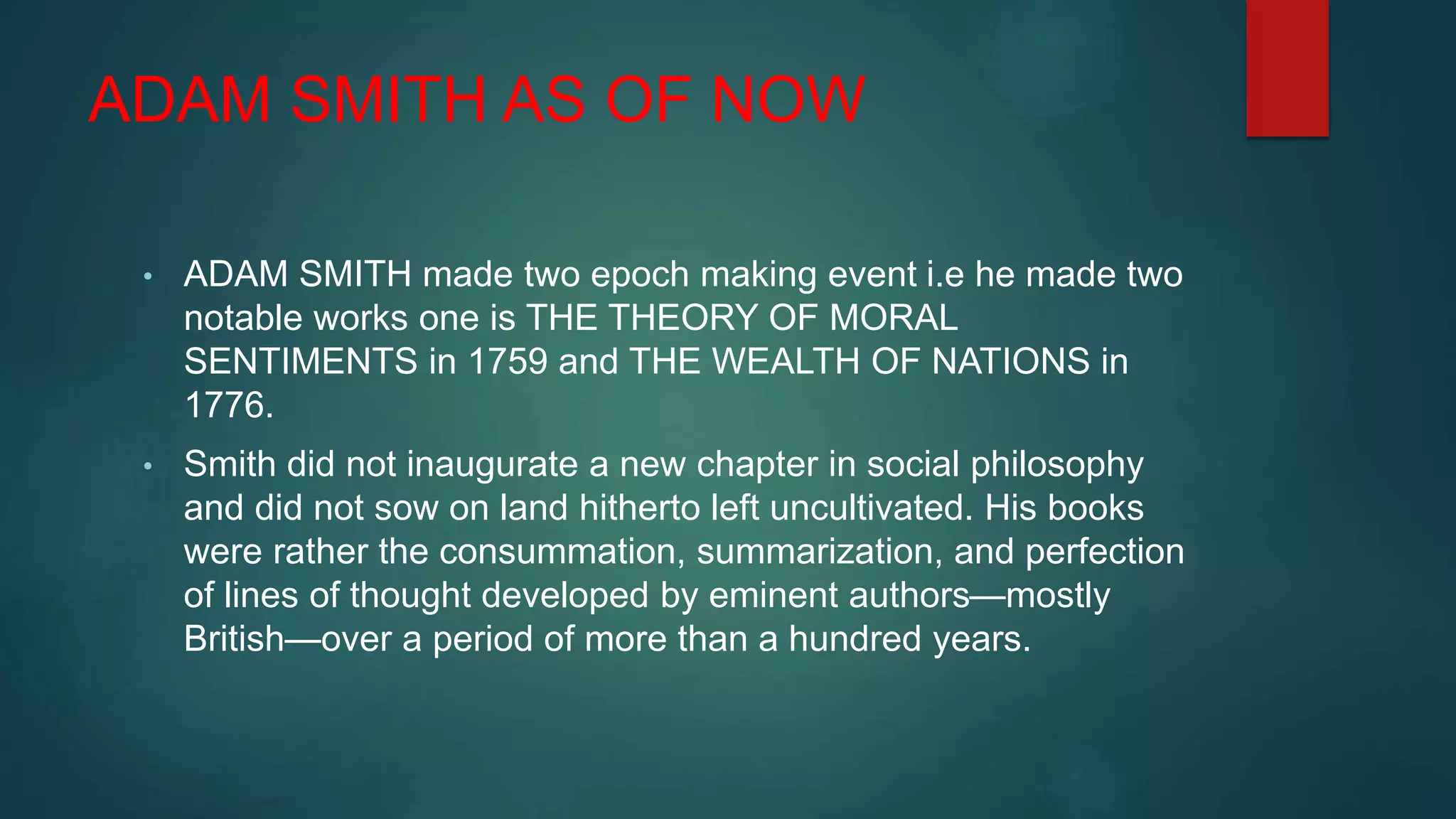 ADAM SMITH AS OF NOW
• ADAM SMITH made two epoch making event i.e he made two
notable works one is THE THEORY OF MORAL
SENTIMENTS in 1759 and THE WEALTH OF NATIONS in
1776.
• Smith did not inaugurate a new chapter in social philosophy
and did not sow on land hitherto left uncultivated. His books
were rather the consummation, summarization, and perfection
of lines of thought developed by eminent authors—mostly
British—over a period of more than a hundred years.
 