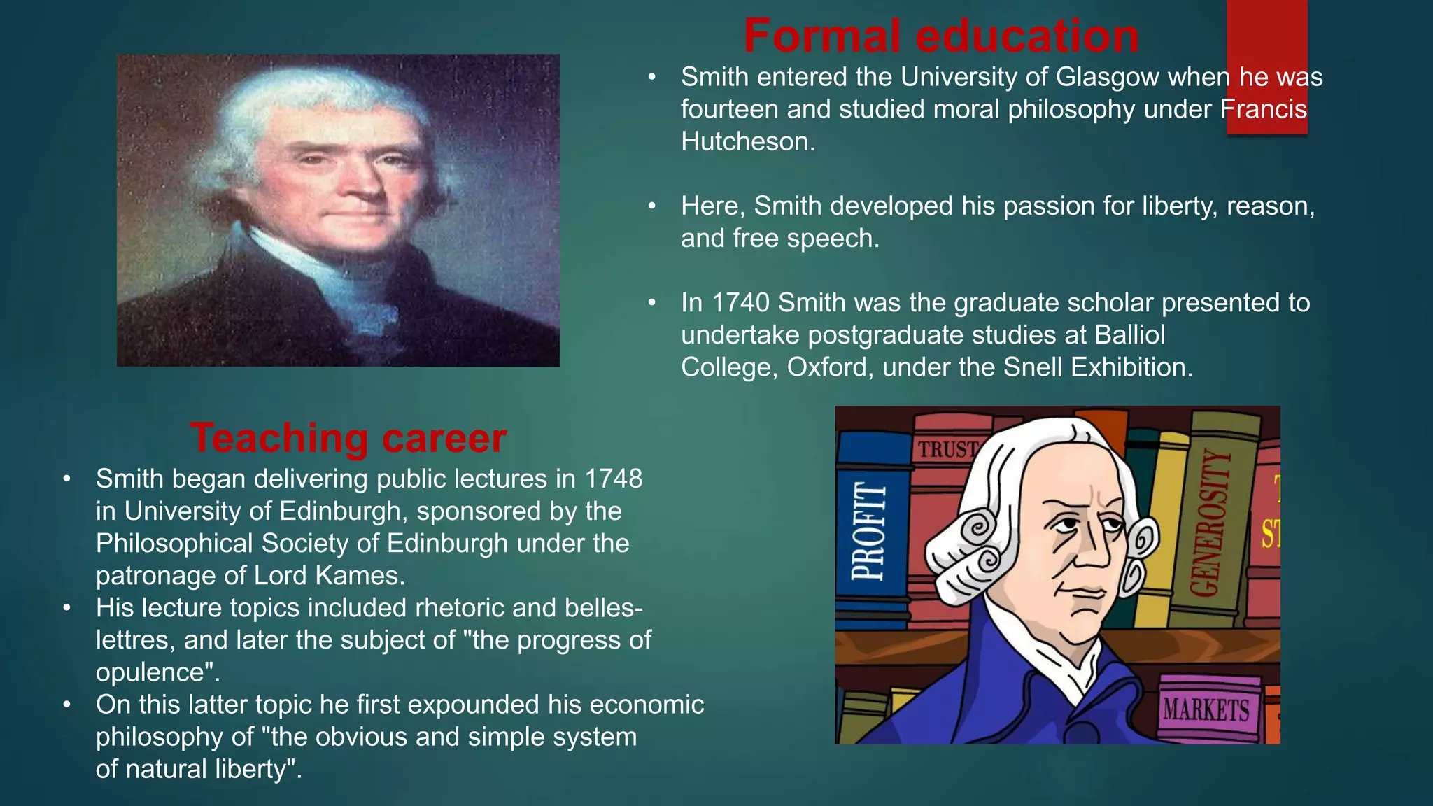 • Smith entered the University of Glasgow when he was
fourteen and studied moral philosophy under Francis
Hutcheson.
• Here, Smith developed his passion for liberty, reason,
and free speech.
• In 1740 Smith was the graduate scholar presented to
undertake postgraduate studies at Balliol
College, Oxford, under the Snell Exhibition.
Formal education
Teaching career
• Smith began delivering public lectures in 1748
in University of Edinburgh, sponsored by the
Philosophical Society of Edinburgh under the
patronage of Lord Kames.
• His lecture topics included rhetoric and belles-
lettres, and later the subject of "the progress of
opulence".
• On this latter topic he first expounded his economic
philosophy of "the obvious and simple system
of natural liberty".
 