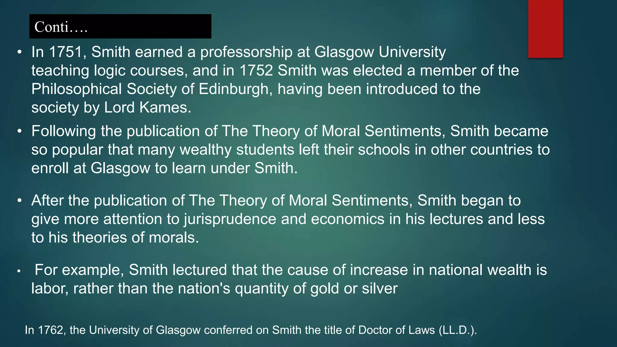 • In 1751, Smith earned a professorship at Glasgow University
teaching logic courses, and in 1752 Smith was elected a member of the
Philosophical Society of Edinburgh, having been introduced to the
society by Lord Kames.
Conti….
• Following the publication of The Theory of Moral Sentiments, Smith became
so popular that many wealthy students left their schools in other countries to
enroll at Glasgow to learn under Smith.
• After the publication of The Theory of Moral Sentiments, Smith began to
give more attention to jurisprudence and economics in his lectures and less
to his theories of morals.
• For example, Smith lectured that the cause of increase in national wealth is
labor, rather than the nation's quantity of gold or silver
In 1762, the University of Glasgow conferred on Smith the title of Doctor of Laws (LL.D.).
 