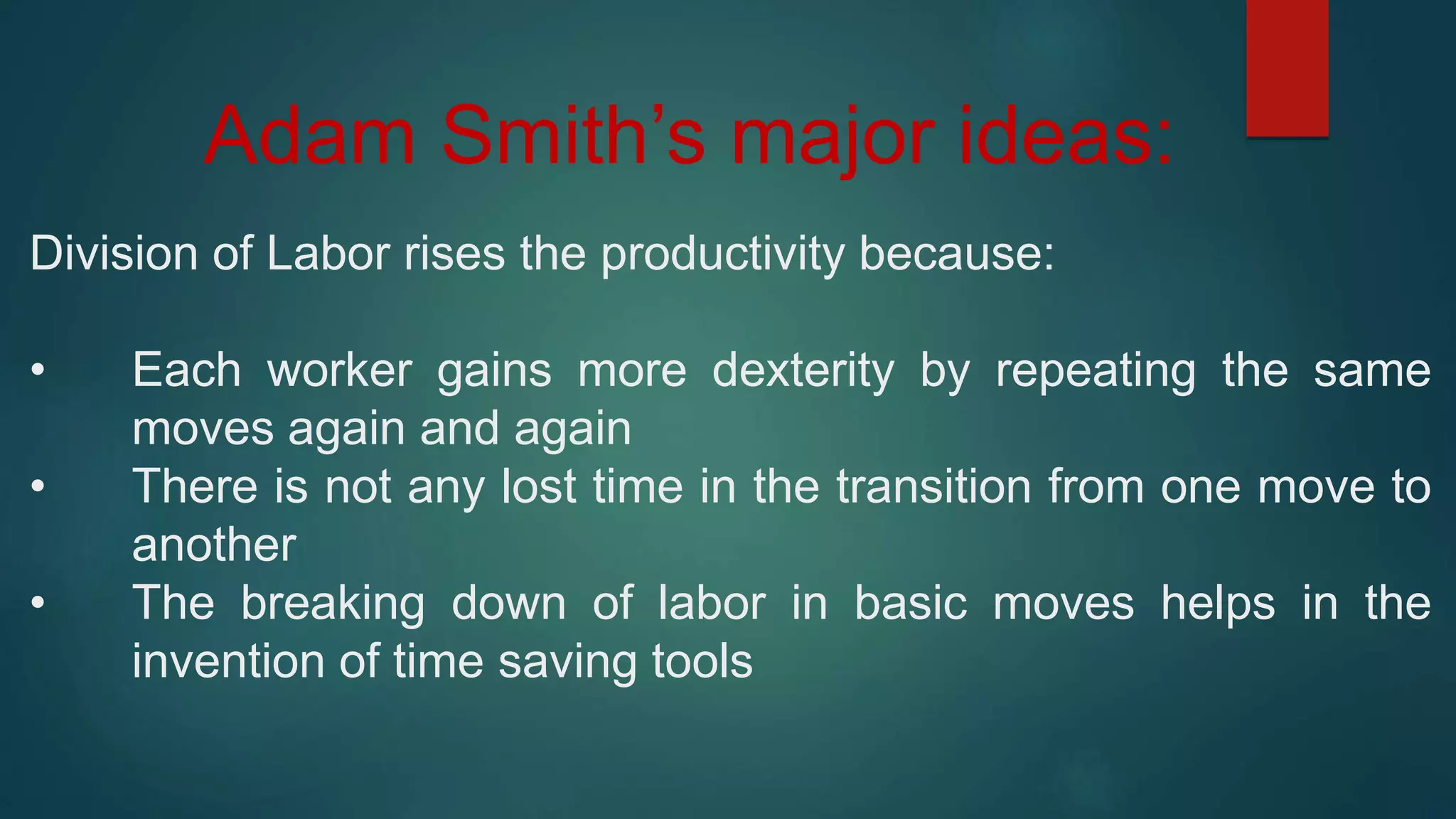 Adam Smith’s major ideas:
Division of Labor rises the productivity because:
• Each worker gains more dexterity by repeating the same
moves again and again
• There is not any lost time in the transition from one move to
another
• The breaking down of labor in basic moves helps in the
invention of time saving tools
 