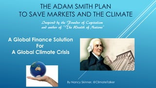 THE ADAM SMITH PLAN
TO SAVE MARKETS AND THE CLIMATE
A Global Finance Solution
For
A Global Climate Crisis
By Nancy Skinner, @ClimateTalker
Inspired by the Founder of Capitalism
and author of “The Wealth of Nations”
 