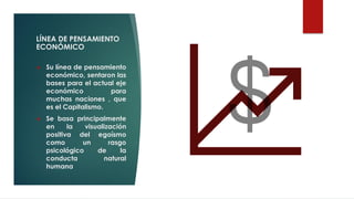 LÍNEA DE PENSAMIENTO
ECONÓMICO
❖ Su línea de pensamiento
económico, sentaron las
bases para el actual eje
económico para
muchas naciones , que
es el Capitalismo.
❖ Se basa principalmente
en la visualización
positiva del egoísmo
como un rasgo
psicológico de la
conducta natural
humana
 