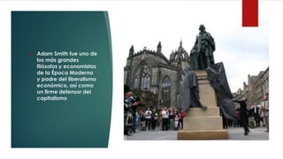 ❖ Adam Smith fue uno de
los más grandes
filósofos y economistas
de la Época Moderna
y padre del liberalismo
económico, así como
un firme defensor del
capitalismo
 