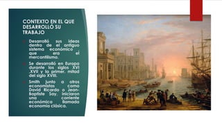 CONTEXTO EN EL QUE
DESARROLLÓ SU
TRABAJO
❖ Desarrolló sus ideas
dentro de el antiguo
sistema económico ,
que era el
mercantilismo.
❖ Se desarrolló en Europa
durante los siglos XVI
,XVII y la primer. mitad
del siglo XVIII.
❖ Smith junto a otros
economistas como
David Ricardo o Jean-
Baptiste Say, iniciaron
una corriente
económica llamada
economía clásica.
 