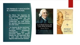 SUS TRABAJO Y APLICACIÓN
AL CONTEXTO ACTUAL
❖ Sus libros “las riquezas de
las naciones”, publicado en
1776 y “teoría de los
sentimientos morales”
,publicado en 1759 fueron
los aportes más importantes
de este autor.
❖ “La riqueza de las naciones”
el cual explica cómo las
naciones prosperan,
permitiendo que las
personas sigan su propio
interés en un mercado libre
y que este no presente
alguna intervención Estatal.
 