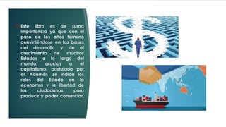 ❖ Este libro es de suma
importancia ya que con el
paso de los años terminó
convirtiéndose en las bases
del desarrollo y de el
crecimiento de muchos
Estados a lo largo del
mundo, gracias a el
capitalismo, postulado por
el. Además ,se indica los
roles del Estado en la
economía y la libertad de
los ciudadanos para
producir y poder comerciar.
 