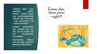 ❖ “Laissez faire” que
significa “dejar
hacer”, quiere decir
una autorregulación
natural del mercado
, muy parecido a la
“mano invisible”.
❖ Ambos postulados
son usados hoy en
día, en las bases de
las economías
mundiales.
❖ Economías Mixtas
son las que mezclan
diversos elementos.
 