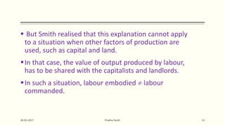  But Smith realised that this explanation cannot apply
to a situation when other factors of production are
used, such as capital and land.
In that case, the value of output produced by labour,
has to be shared with the capitalists and landlords.
In such a situation, labour embodied  labour
commanded.
28-05-2017 Prabha Panth 13
 