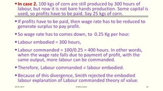 In case 2. 100 kgs of corn are still produced by 300 hours of
labour, but now it is not bare hands production. Some capital is
used, so profits have to be paid. Say 25 kgs of corn.
If profits have to be paid, then wage rate has to be reduced to
generate surplus to pay profit.
So wage rate has to comes down, to 0.25 Kg per hour.
Labour embodied = 300 hours,
Labour commanded = 100/0.25 = 400 hours. In other words,
when the wage rate falls due to payment of profit, with the
same output, more labour can be commanded.
Therefore, Labour commanded  labour embodied.
Because of this divergence, Smith rejected the embodied
labour explanation of Labour commanded theory of value.
28-05-2017 Prabha Panth 16
 