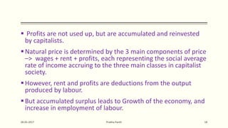  Profits are not used up, but are accumulated and reinvested
by capitalists.
Natural price is determined by the 3 main components of price
–> wages + rent + profits, each representing the social average
rate of income accruing to the three main classes in capitalist
society.
However, rent and profits are deductions from the output
produced by labour.
But accumulated surplus leads to Growth of the economy, and
increase in employment of labour.
28-05-2017 Prabha Panth 18
 