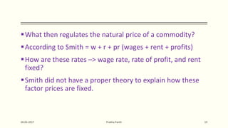 What then regulates the natural price of a commodity?
According to Smith = w + r + pr (wages + rent + profits)
How are these rates –> wage rate, rate of profit, and rent
fixed?
Smith did not have a proper theory to explain how these
factor prices are fixed.
28-05-2017 Prabha Panth 19
 