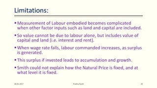 Limitations:
Measurement of Labour embodied becomes complicated
when other factor inputs such as land and capital are included.
So value cannot be due to labour alone, but includes value of
capital and land (i.e. interest and rent).
When wage rate falls, labour commanded increases, as surplus
is generated.
This surplus if invested leads to accumulation and growth.
Smith could not explain how the Natural Price is fixed, and at
what level it is fixed.
28-05-2017 Prabha Panth 20
 