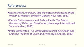 References:
Adam Smith: An Inquiry into the nature and causes of the
Wealth of Nations, (Modern Library, New York, 1937)
Kamala Subramaniam and Prabha Panth: The Macro
theories of Value and Distribution, (New Age International,
Secunderabad, 1995)
Peter Lichtenstein: An Introduction to Post-Keynesian and
Marxian Theories of Value and Price, (M.E.Sharpe, 1983)
28-05-2017 Prabha Panth 22
 