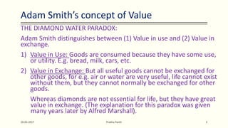 Adam Smith’s concept of Value
THE DIAMOND WATER PARADOX:
Adam Smith distinguishes between (1) Value in use and (2) Value in
exchange.
1) Value in Use: Goods are consumed because they have some use,
or utility. E.g. bread, milk, cars, etc.
2) Value in Exchange: But all useful goods cannot be exchanged for
other goods, for e.g. air or water are very useful, life cannot exist
without them, but they cannot normally be exchanged for other
goods.
Whereas diamonds are not essential for life, but they have great
value in exchange. (The explanation for this paradox was given
many years later by Alfred Marshall).
28-05-2017 Prabha Panth 3
 