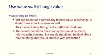 According to Smith,
First condition: for a commodity to have value in exchange, it
should have some Use value as well.
This is a necessary, though not a sufficient condition.
 The second condition: the commodity should be scarce,
relative to its demand. But supply should not be rigid (like a
rare painting), but should increase with production
28-05-2017 Prabha Panth 4
Use value vs. Exchange value
 