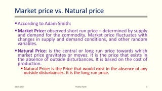 Market price vs. Natural price
According to Adam Smith:
Market Price: observed short run price – determined by supply
and demand for the commodity. Market price fluctuates with
changes in supply and demand conditions, and other random
variables.
Natural Price: is the central or long run price towards which
market price gravitates or moves. It is the price that exists in
the absence of outside disturbances. It is based on the cost of
production.
 Natural Price: is the Price that would exist in the absence of any
outside disturbances. It is the long run price.
28-05-2017 Prabha Panth 5
 
