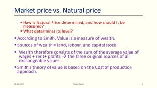 Market price vs. Natural price
 How is Natural Price determined, and how should it be
measured?
 What determines its level?
According to Smith, Value is a measure of wealth.
Sources of wealth = land, labour, and capital stock.
 Wealth therefore consists of the sum of the average value of
wages + rent+ profits  the three original sources of all
exchangeable values.
Smith’s theory of value is based on the Cost of production
approach.
28-05-2017 Prabha Panth 6
 