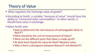  What regulates the Exchange value of goods?
According to Smith, a suitable “measure of value” should have the
ability to “command other commodities.” In other words, it
should have value in exchange.
Adam Smith asks:
 How to determine the real measure of exchangeable Value or
Real P?
 What should be the unit of measurement of Value?
 What are the different parts that Value is made up of?
 At what level should the value be fixed? Absolute value.
 Why is there a divergence between Natural P and Market P?
28-05-2017 Prabha Panth 7
Theory of Value
 