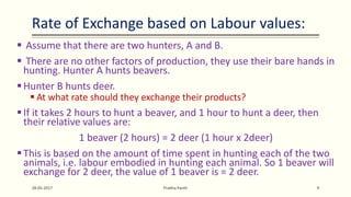 Rate of Exchange based on Labour values:
 Assume that there are two hunters, A and B.
 There are no other factors of production, they use their bare hands in
hunting. Hunter A hunts beavers.
Hunter B hunts deer.
 At what rate should they exchange their products?
If it takes 2 hours to hunt a beaver, and 1 hour to hunt a deer, then
their relative values are:
1 beaver (2 hours) = 2 deer (1 hour x 2deer)
This is based on the amount of time spent in hunting each of the two
animals, i.e. labour embodied in hunting each animal. So 1 beaver will
exchange for 2 deer, the value of 1 beaver is = 2 deer.
28-05-2017 Prabha Panth 9
 