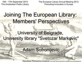 The European Library Annual Meeting 2013:
Promoting Innovation in Europe
16th - 17th September 2013
The Amsterdam Public Library
Joining The European Library:Joining The European Library:
Members' PerspectivesMembers' Perspectives
University of Belgrade,University of Belgrade,
University library "Svetozar Markovic"University library "Svetozar Markovic"
Adam SofronijevicAdam Sofronijevic
Danubius Pannonico-mysicus http://www.theeuropeanlibrary.org/tel4/record/3000004860234
 