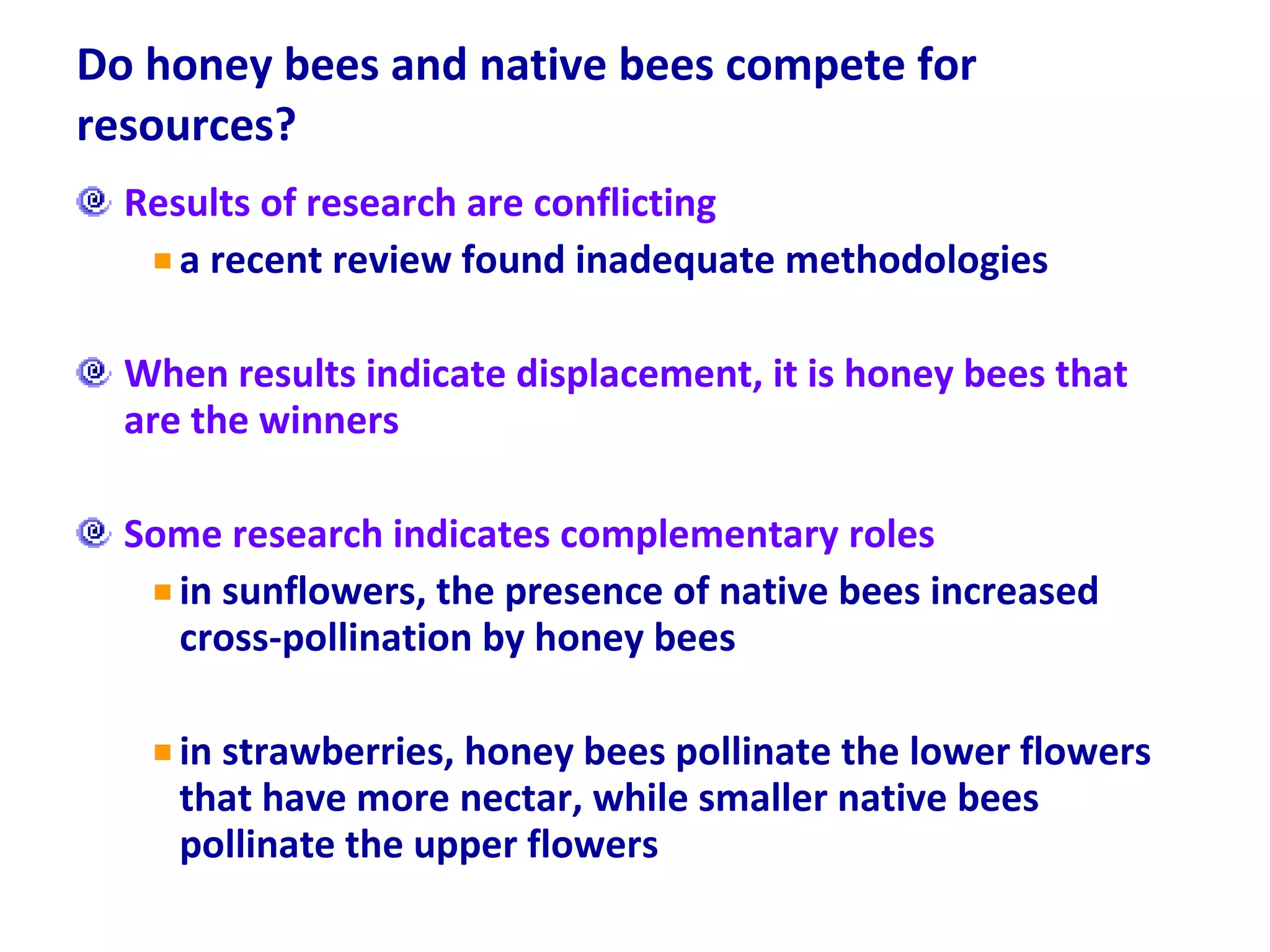 Do honey bees and native bees compete for resources? Results of research are conflicting a recent review found inadequate methodologies When results indicate displacement, it is honey bees that are the winners Some research indicates complementary roles in sunflowers, the presence of native bees increased cross-pollination by honey bees in strawberries, honey bees pollinate the lower flowers that have more nectar, while smaller native bees pollinate the upper flowers 