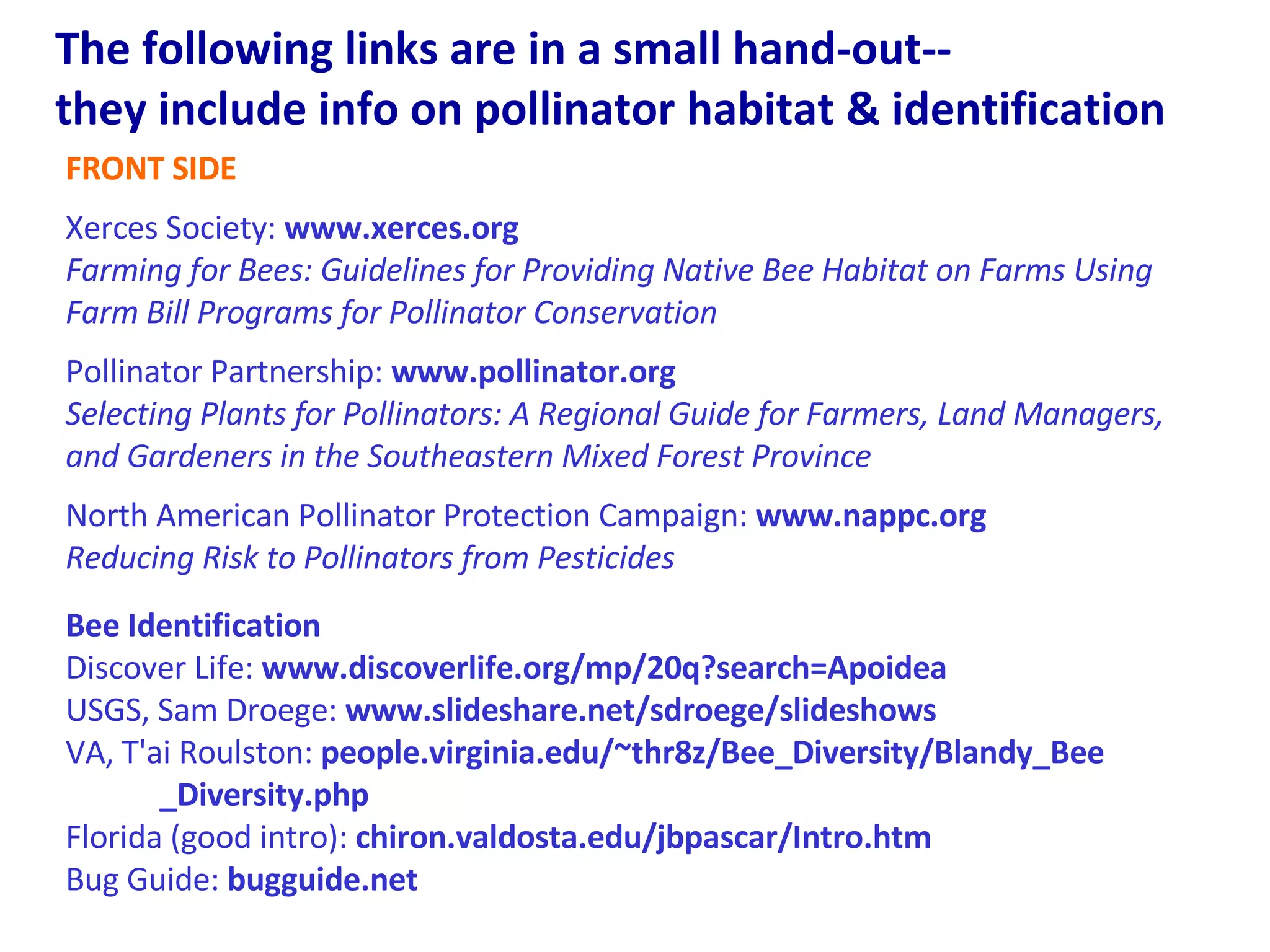 The following links are in a small hand-out--  they include info on pollinator habitat & identification  FRONT SIDE Xerces Society:  www.xerces.org  Farming for Bees: Guidelines for Providing Native Bee Habitat on Farms Using Farm Bill Programs for Pollinator Conservation   Pollinator Partnership:  www.pollinator.org  Selecting Plants for Pollinators: A Regional Guide for Farmers, Land Managers, and Gardeners in the Southeastern Mixed Forest Province North American Pollinator Protection Campaign:  www.nappc.org  Reducing Risk to Pollinators from Pesticides Bee Identification Discover Life:  www.discoverlife.org/mp/20q?search=Apoidea  USGS, Sam Droege:  www.slideshare.net/sdroege/slideshows VA, T'ai Roulston:  people.virginia.edu/~thr8z/Bee_Diversity/Blandy_Bee  _Diversity.php Florida (good intro):  chiron.valdosta.edu/jbpascar/Intro.htm   Bug Guide:  bugguide.net 