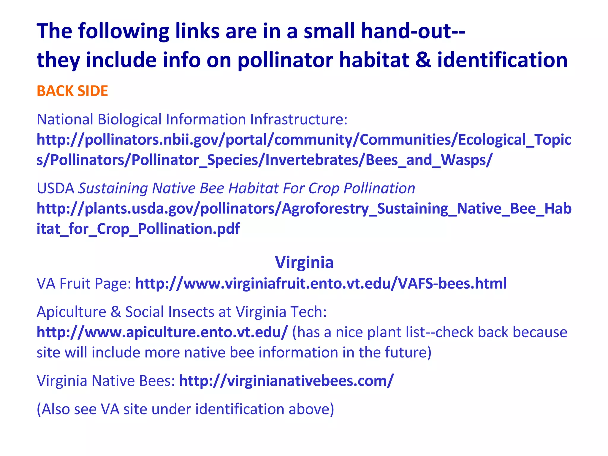The following links are in a small hand-out--  they include info on pollinator habitat & identification BACK SIDE National Biological Information Infrastructure:  http://pollinators.nbii.gov/portal/community/Communities/Ecological_Topics/Pollinators/Pollinator_Species/Invertebrates/Bees_and_Wasps/ USDA  Sustaining Native Bee Habitat For Crop Pollination http://plants.usda.gov/pollinators/Agroforestry_Sustaining_Native_Bee_Habitat_for_Crop_Pollination.pdf Virginia VA Fruit Page:  http://www.virginiafruit.ento.vt.edu/VAFS-bees.html Apiculture & Social Insects at Virginia Tech:  http://www.apiculture.ento.vt.edu/  (has a nice plant list--check back because site will include more native bee information in the future) Virginia Native Bees:  http://virginianativebees.com/ (Also see VA site under identification above)  