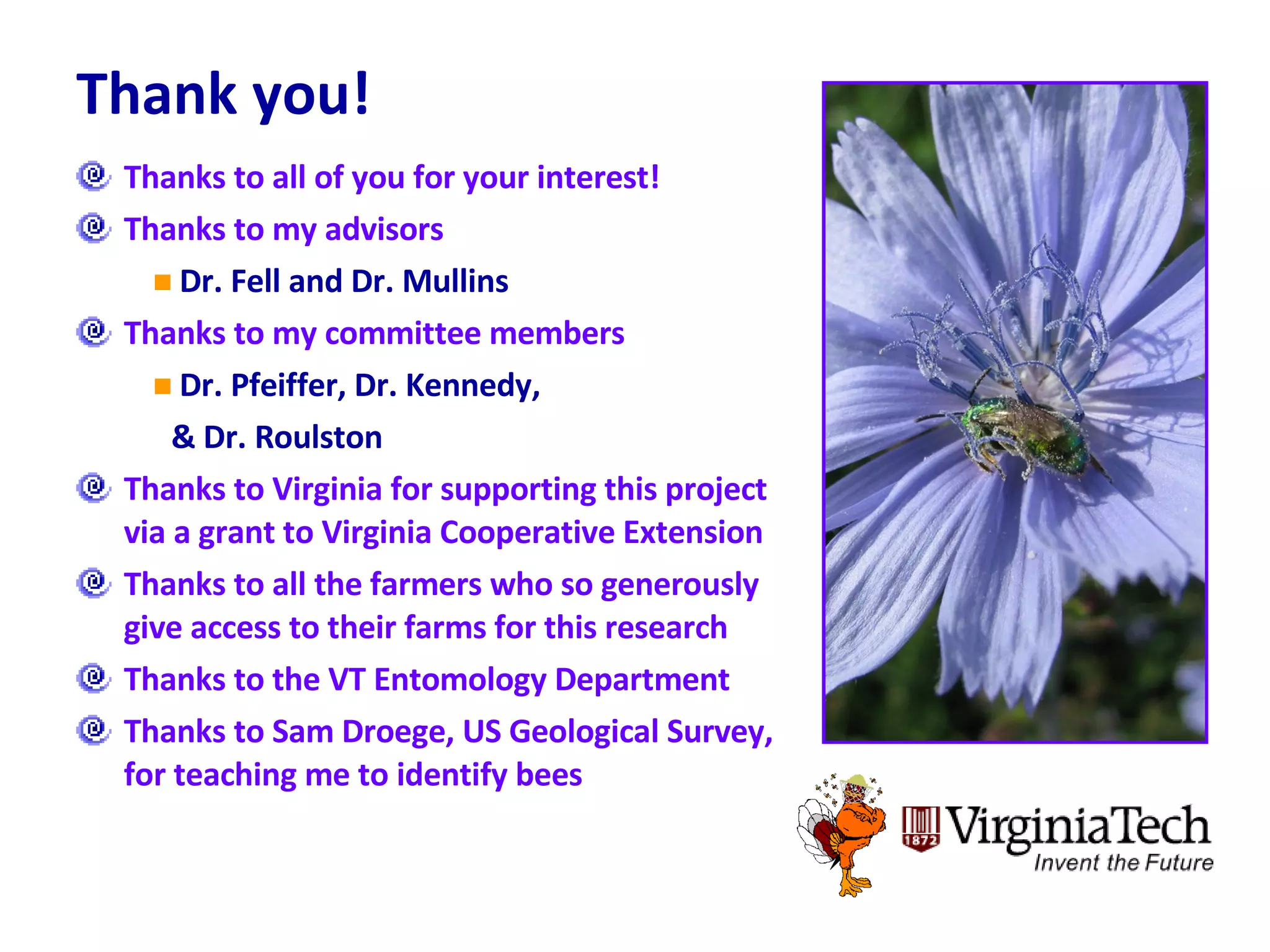 Thank you! Thanks to all of you for your interest! Thanks to my advisors Dr. Fell and Dr. Mullins Thanks to my committee members Dr. Pfeiffer, Dr. Kennedy,  & Dr. Roulston Thanks to Virginia for supporting this project via a grant to Virginia Cooperative Extension Thanks to all the farmers who so generously give access to their farms for this research Thanks to the VT Entomology Department Thanks to Sam Droege, US Geological Survey, for teaching me to identify bees 