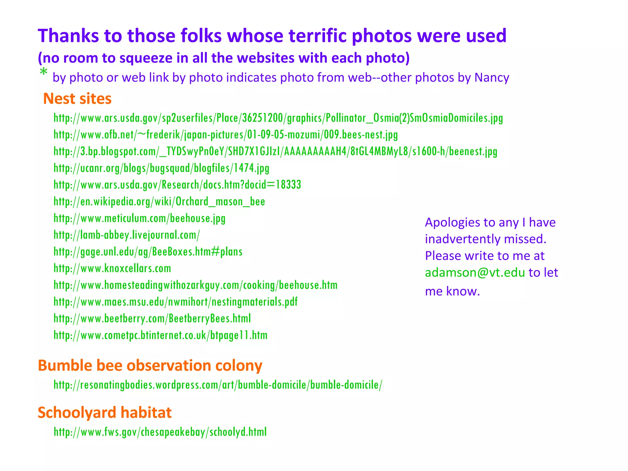 Thanks to those folks whose terrific photos were used  (no room to squeeze in all the websites with each photo)  Nest sites http://www.ars.usda.gov/sp2userfiles/Place/36251200/graphics/Pollinator_Osmia(2)SmOsmiaDomiciles.jpg http://www.ofb.net/~frederik/japan-pictures/01-09-05-mozumi/009.bees-nest.jpg http://3.bp.blogspot.com/_TYDSwyPn0eY/SHD7X1GJIzI/AAAAAAAAAH4/8tGL4MBMyL8/s1600-h/beenest.jpg http://ucanr.org/blogs/bugsquad/blogfiles/1474.jpg http://www.ars.usda.gov/Research/docs.htm?docid=18333 http://en.wikipedia.org/wiki/Orchard_mason_bee http://www.meticulum.com/beehouse.jpg http://lamb-abbey.livejournal.com/ http://gage.unl.edu/ag/BeeBoxes.htm#plans http://www.knoxcellars.com http://www.homesteadingwithozarkguy.com/cooking/beehouse.htm http://www.maes.msu.edu/nwmihort/nestingmaterials.pdf http://www.beetberry.com/BeetberryBees.html http://www.cometpc.btinternet.co.uk/btpage11.htm http://resonatingbodies.wordpress.com/art/bumble-domicile/bumble-domicile/ Bumble bee observation colony *   by photo or web link by photo indicates photo from web--other photos by Nancy   Apologies to any I have inadvertently missed. Please write to me at  [email_address]  to let me know.   http://www.fws.gov/chesapeakebay/schoolyd.html Schoolyard habitat 