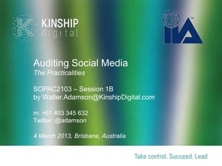 Auditing Social Media
The Practicalities

SOPAC2103 – Session 1B
by Walter.Adamson@KinshipDigital.com

m: +61 403 345 632
Twitter: @adamson

4 March 2013, Brisbane, Australia
 