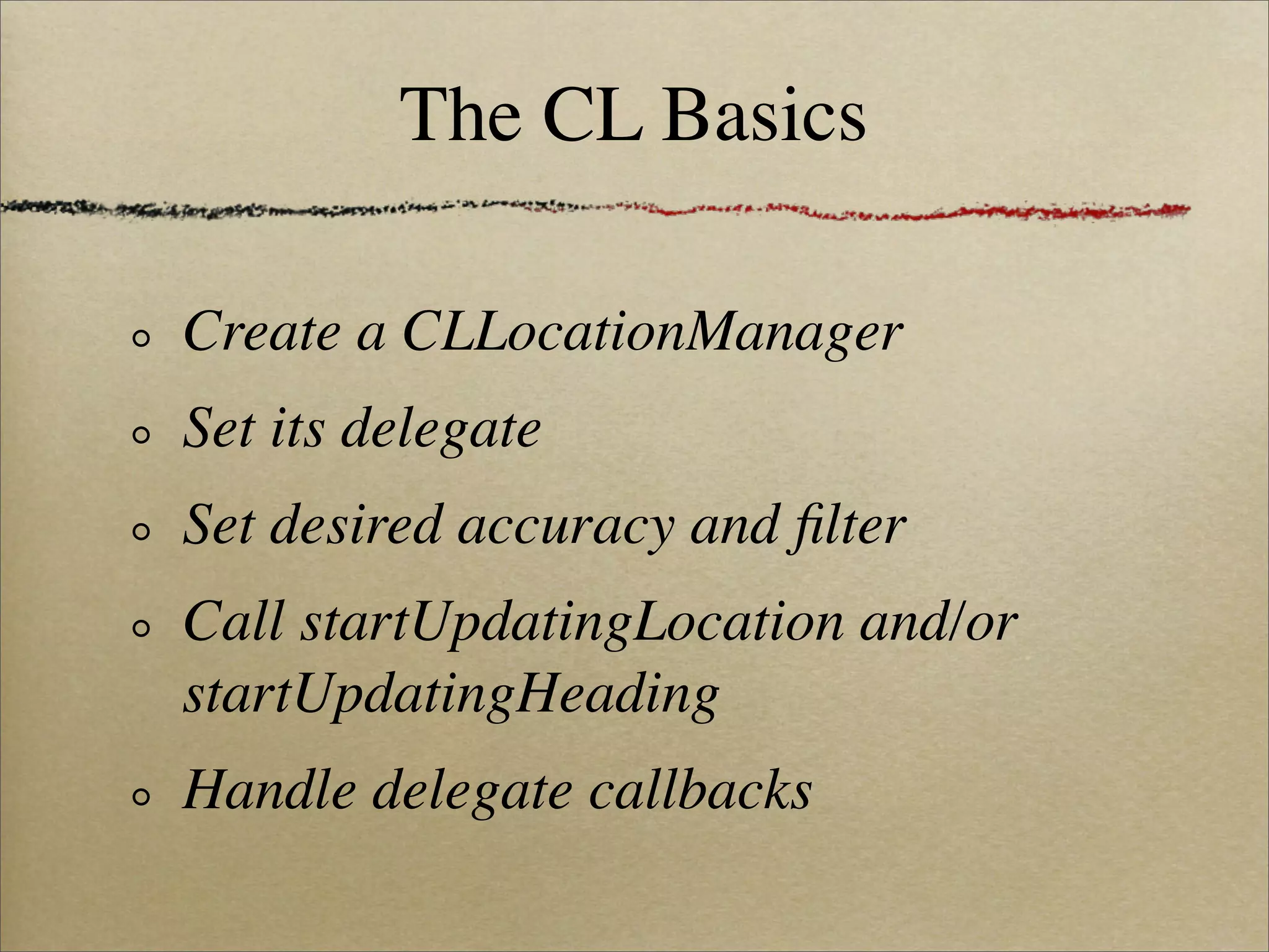 The CL Basics

Create a CLLocationManager
Set its delegate
Set desired accuracy and ﬁlter
Call startUpdatingLocation and/or
startUpdatingHeading
Handle delegate callbacks
 