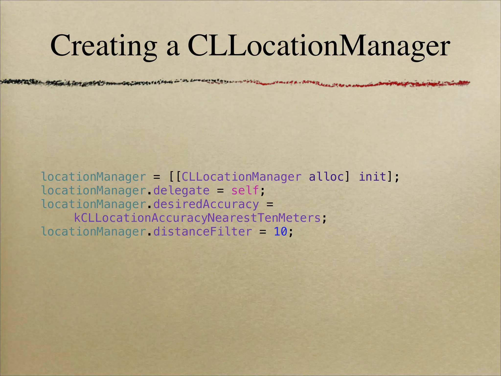 Creating a CLLocationManager



locationManager = [[CLLocationManager alloc] init];
locationManager.delegate = self;
locationManager.desiredAccuracy =
     kCLLocationAccuracyNearestTenMeters;
locationManager.distanceFilter = 10;
 
