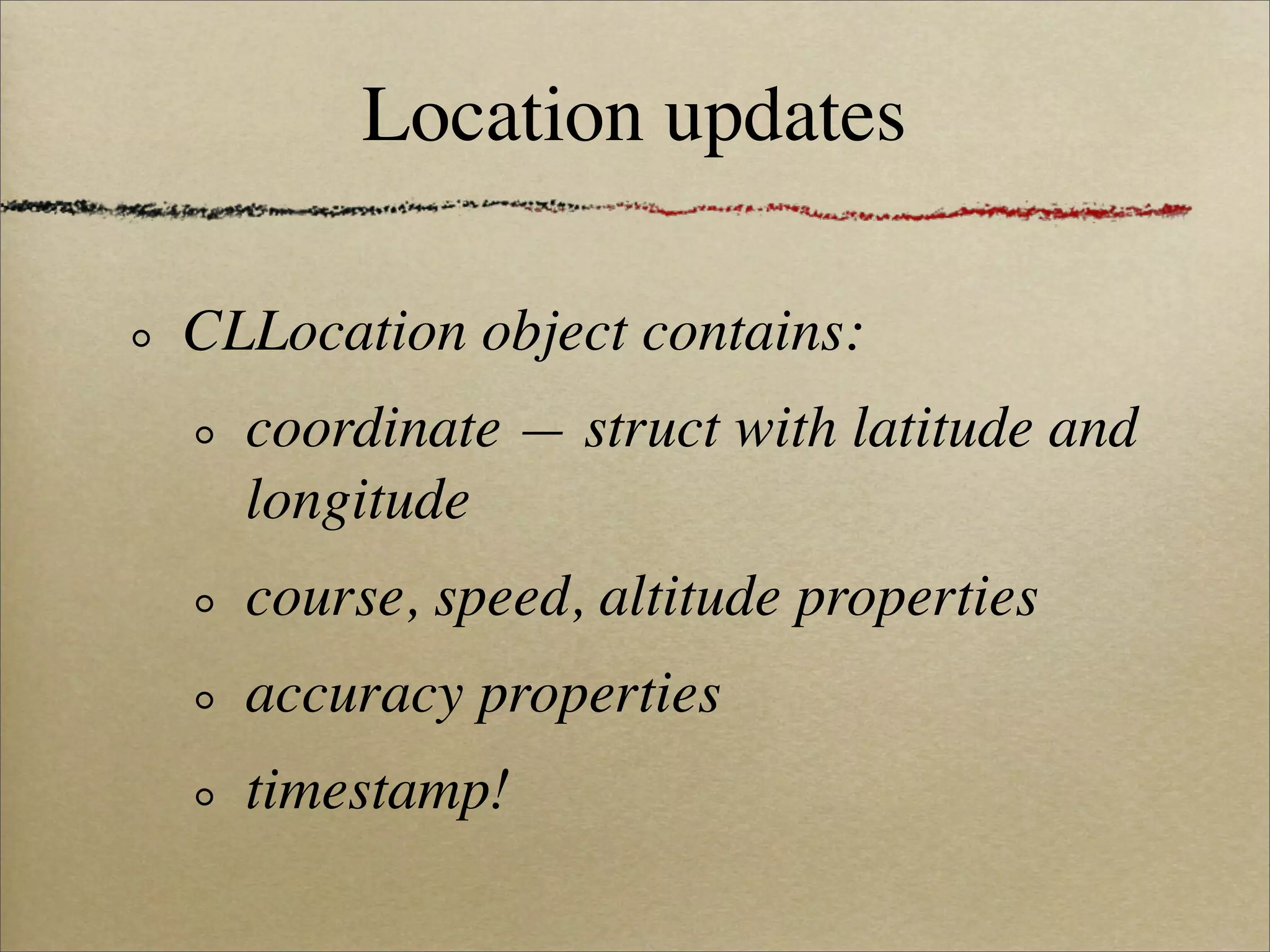 Location updates

CLLocation object contains:
  coordinate — struct with latitude and
  longitude
  course, speed, altitude properties
  accuracy properties
  timestamp!
 
