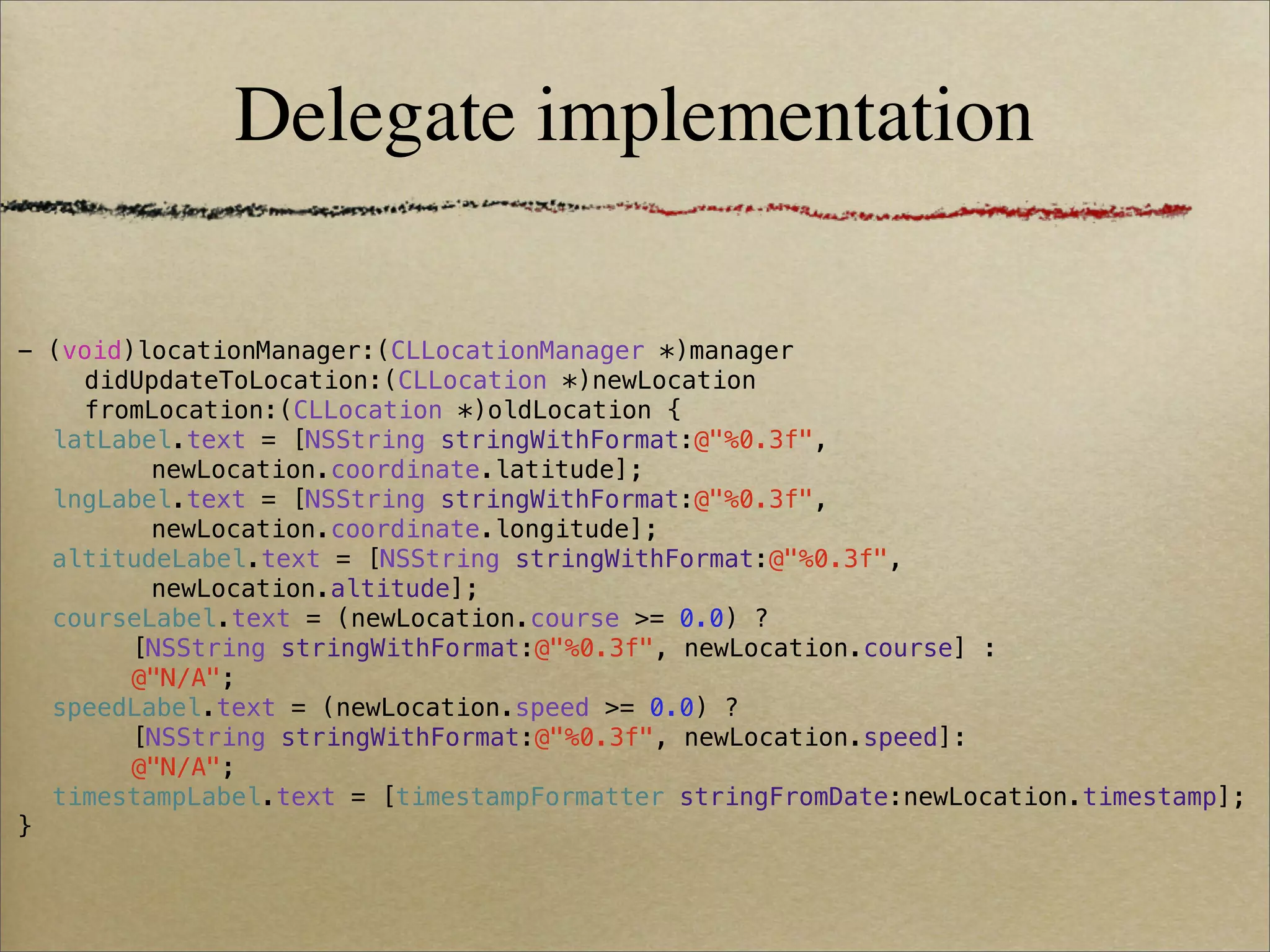 Delegate implementation

- (void)locationManager:(CLLocationManager *)manager
    didUpdateToLocation:(CLLocation *)newLocation
    fromLocation:(CLLocation *)oldLocation {
! latLabel.text = [NSString stringWithFormat:@"%0.3f",
         newLocation.coordinate.latitude];
! lngLabel.text = [NSString stringWithFormat:@"%0.3f",
         newLocation.coordinate.longitude];
! altitudeLabel.text = [NSString stringWithFormat:@"%0.3f",
         newLocation.altitude];
! courseLabel.text = (newLocation.course >= 0.0) ?
! !     [NSString stringWithFormat:@"%0.3f", newLocation.course] :
! !     @"N/A";
! speedLabel.text = (newLocation.speed >= 0.0) ?
! !     [NSString stringWithFormat:@"%0.3f", newLocation.speed]:
! !     @"N/A";
! timestampLabel.text = [timestampFormatter stringFromDate:newLocation.timestamp];
}
 
