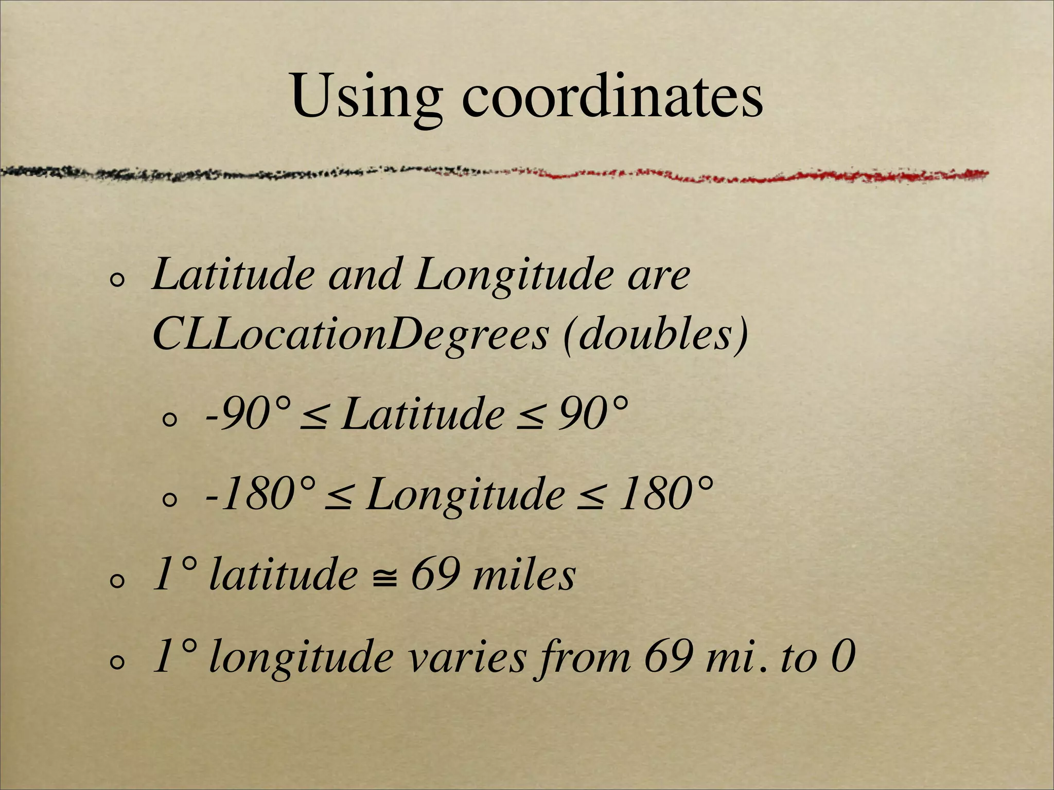 Using coordinates

Latitude and Longitude are
CLLocationDegrees (doubles)
  -90° ≤ Latitude ≤ 90°
  -180° ≤ Longitude ≤ 180°
1° latitude ≅ 69 miles
1° longitude varies from 69 mi. to 0
 