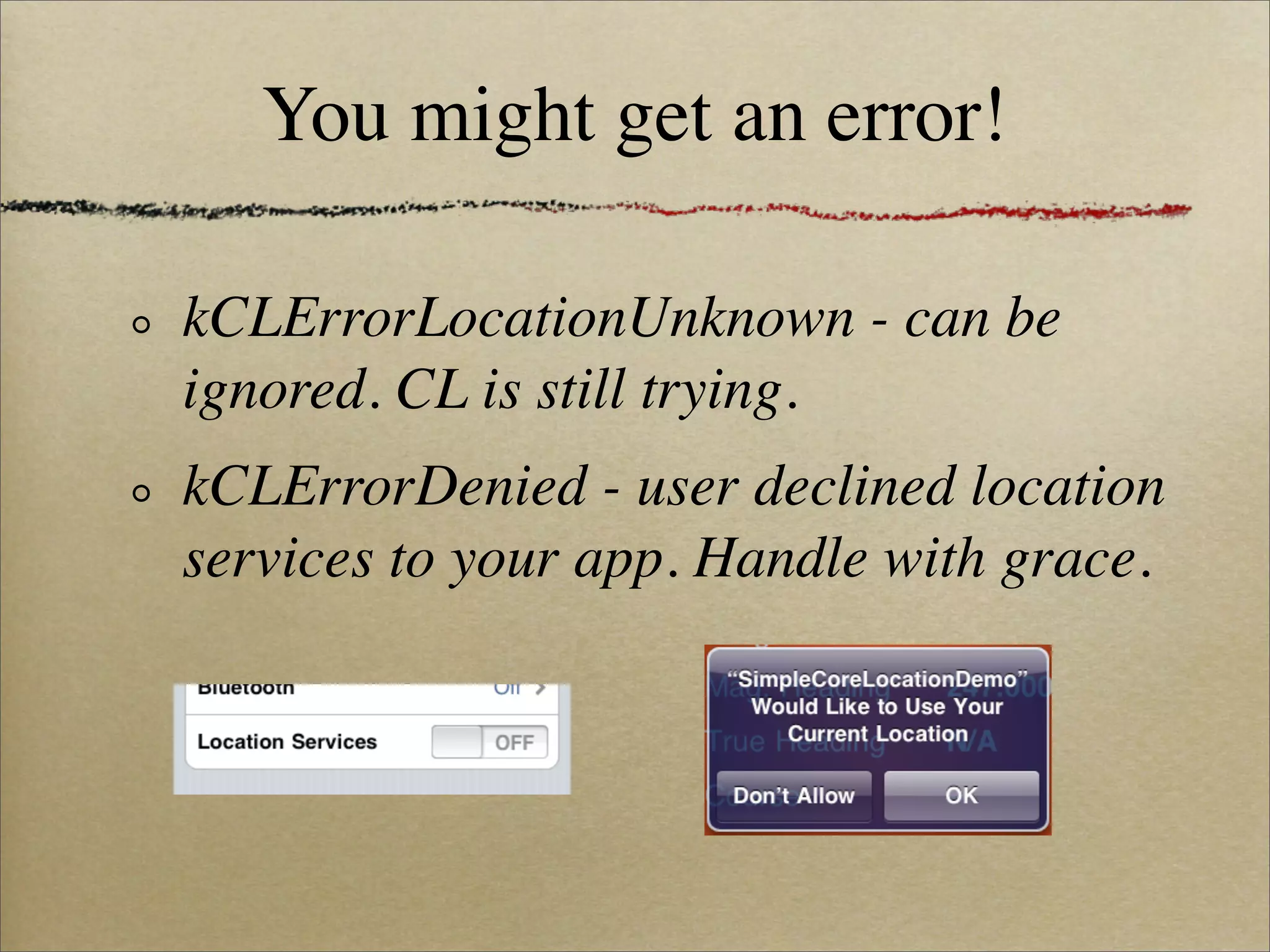 You might get an error!

kCLErrorLocationUnknown - can be
ignored. CL is still trying.
kCLErrorDenied - user declined location
services to your app. Handle with grace.
 