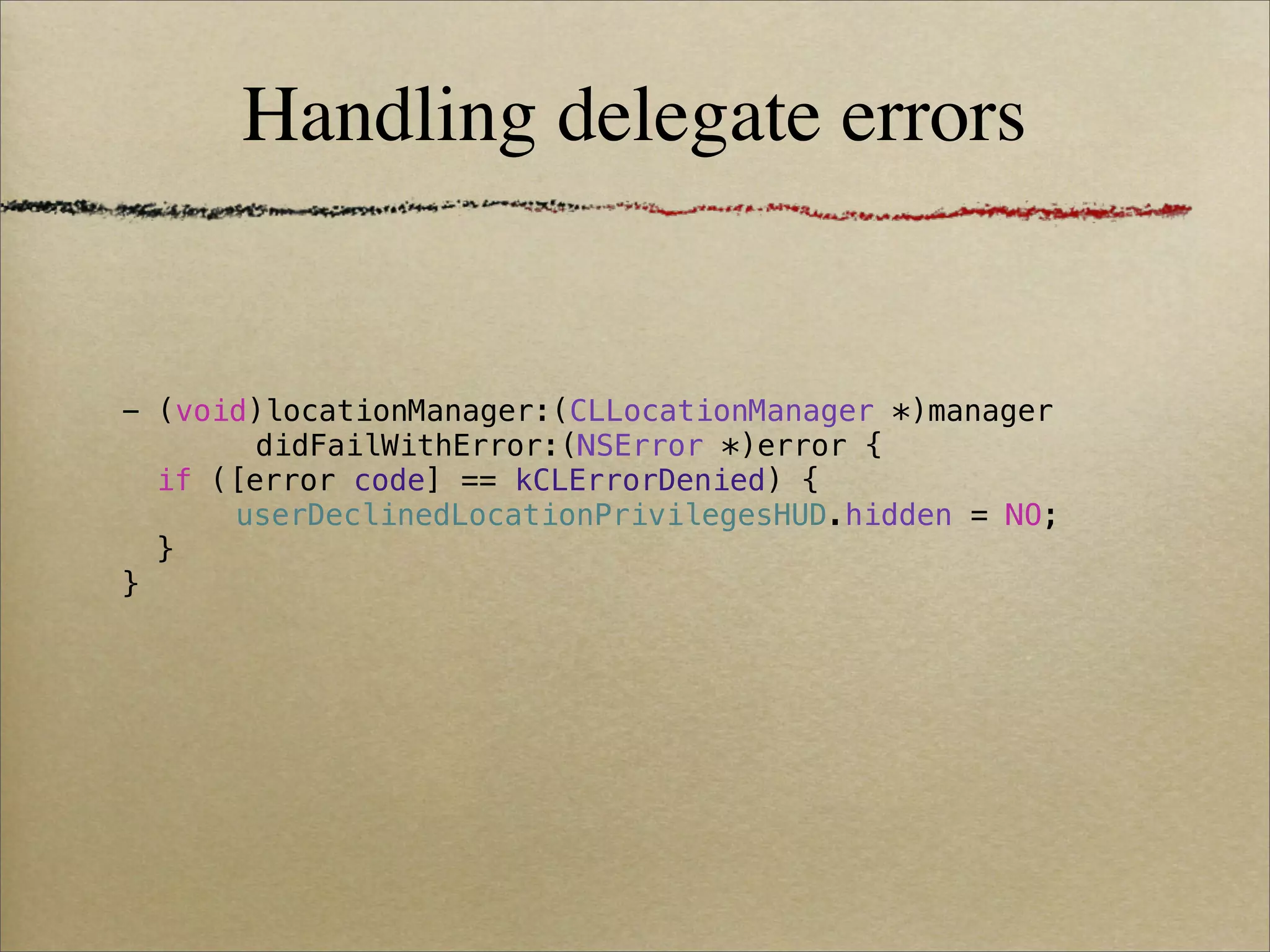 Handling delegate errors


- (void)locationManager:(CLLocationManager *)manager
        didFailWithError:(NSError *)error {
! if ([error code] == kCLErrorDenied) {
! !   userDeclinedLocationPrivilegesHUD.hidden = NO;
! }
}
 