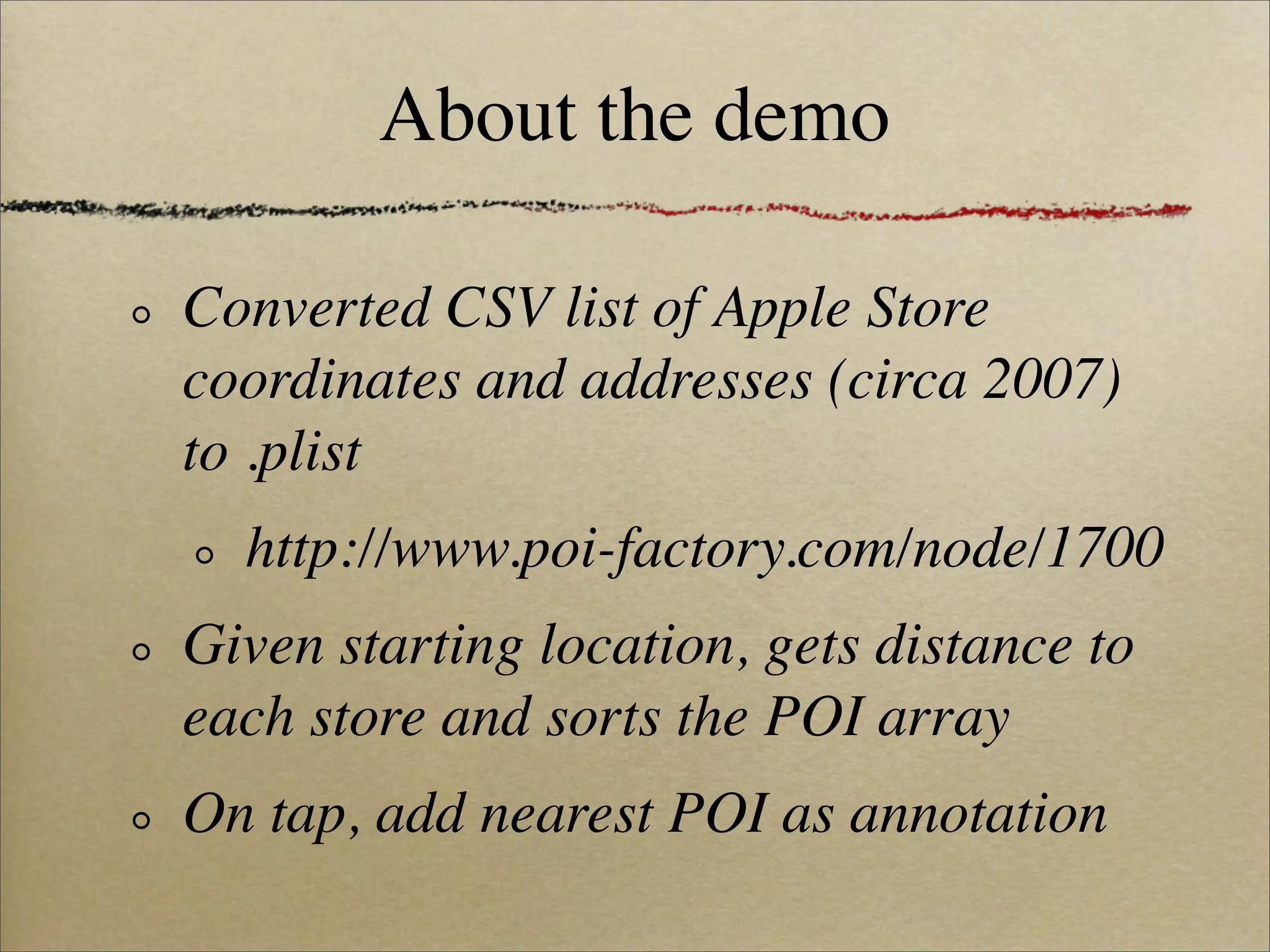 About the demo

Converted CSV list of Apple Store
coordinates and addresses (circa 2007)
to .plist
  http://www.poi-factory.com/node/1700
Given starting location, gets distance to
each store and sorts the POI array
On tap, add nearest POI as annotation
 