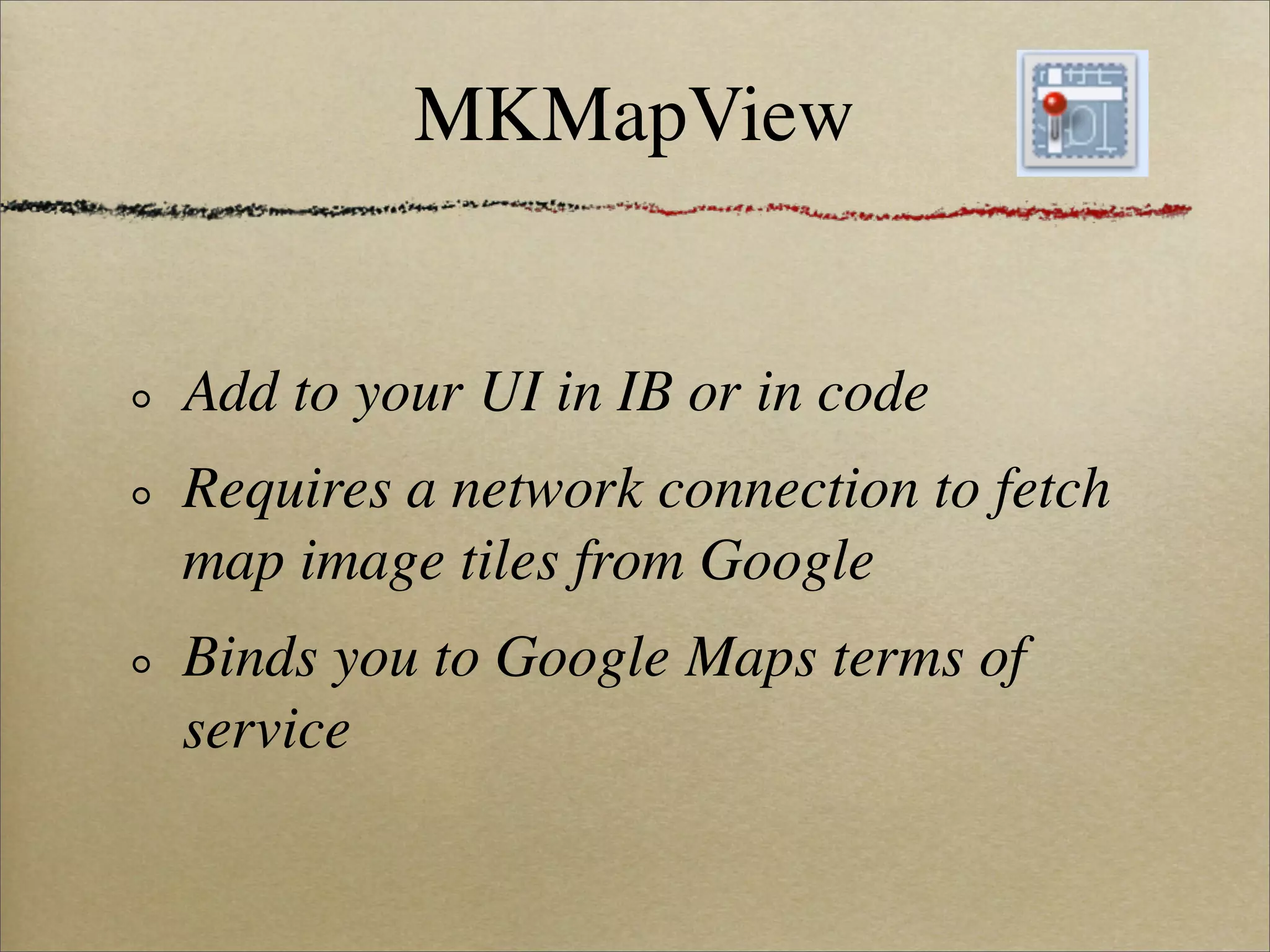 MKMapView


Add to your UI in IB or in code
Requires a network connection to fetch
map image tiles from Google
Binds you to Google Maps terms of
service
 
