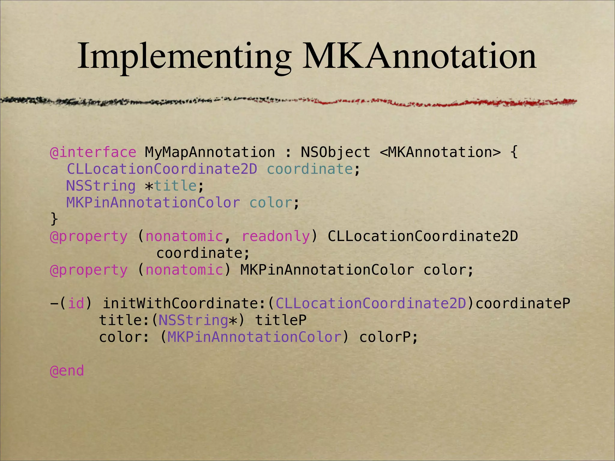 Implementing MKAnnotation

@interface MyMapAnnotation : NSObject <MKAnnotation> {
! CLLocationCoordinate2D coordinate;
! NSString *title;
! MKPinAnnotationColor color;
}
@property (nonatomic, readonly) CLLocationCoordinate2D
            coordinate;
@property (nonatomic) MKPinAnnotationColor color;

-(id) initWithCoordinate:(CLLocationCoordinate2D)coordinateP
      title:(NSString*) titleP
      color: (MKPinAnnotationColor) colorP;

@end
 