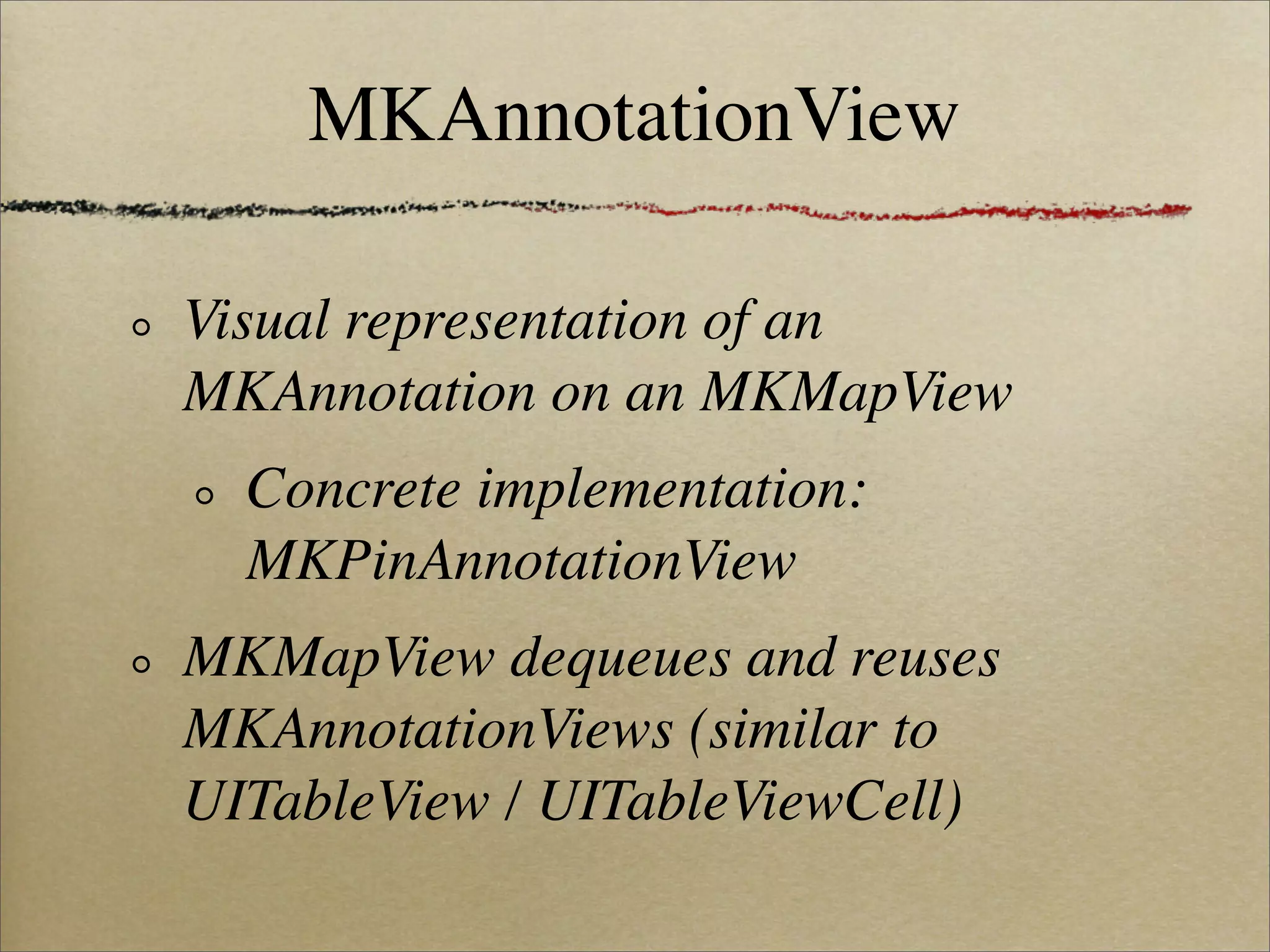 MKAnnotationView

Visual representation of an
MKAnnotation on an MKMapView
  Concrete implementation:
  MKPinAnnotationView
MKMapView dequeues and reuses
MKAnnotationViews (similar to
UITableView / UITableViewCell)
 