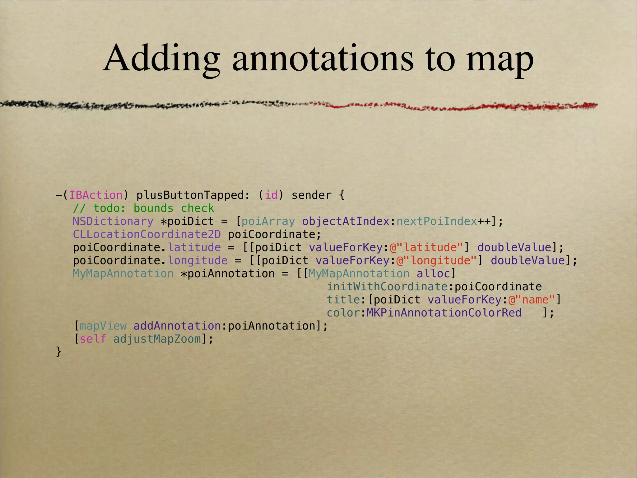 Adding annotations to map


-(IBAction) plusButtonTapped: (id) sender {
! // todo: bounds check
! NSDictionary *poiDict = [poiArray objectAtIndex:nextPoiIndex++];
! CLLocationCoordinate2D poiCoordinate;
! poiCoordinate.latitude = [[poiDict valueForKey:@"latitude"] doubleValue];
! poiCoordinate.longitude = [[poiDict valueForKey:@"longitude"] doubleValue];
! MyMapAnnotation *poiAnnotation = [[MyMapAnnotation alloc]
! !     !    !   !   !   !    !   !     initWithCoordinate:poiCoordinate
! !     !    !   !   !   !    !   !     title:[poiDict valueForKey:@"name"]
! !     !    !   !   !   !    !   !     color:MKPinAnnotationColorRed! ];
! [mapView addAnnotation:poiAnnotation];
! [self adjustMapZoom];
}
 
