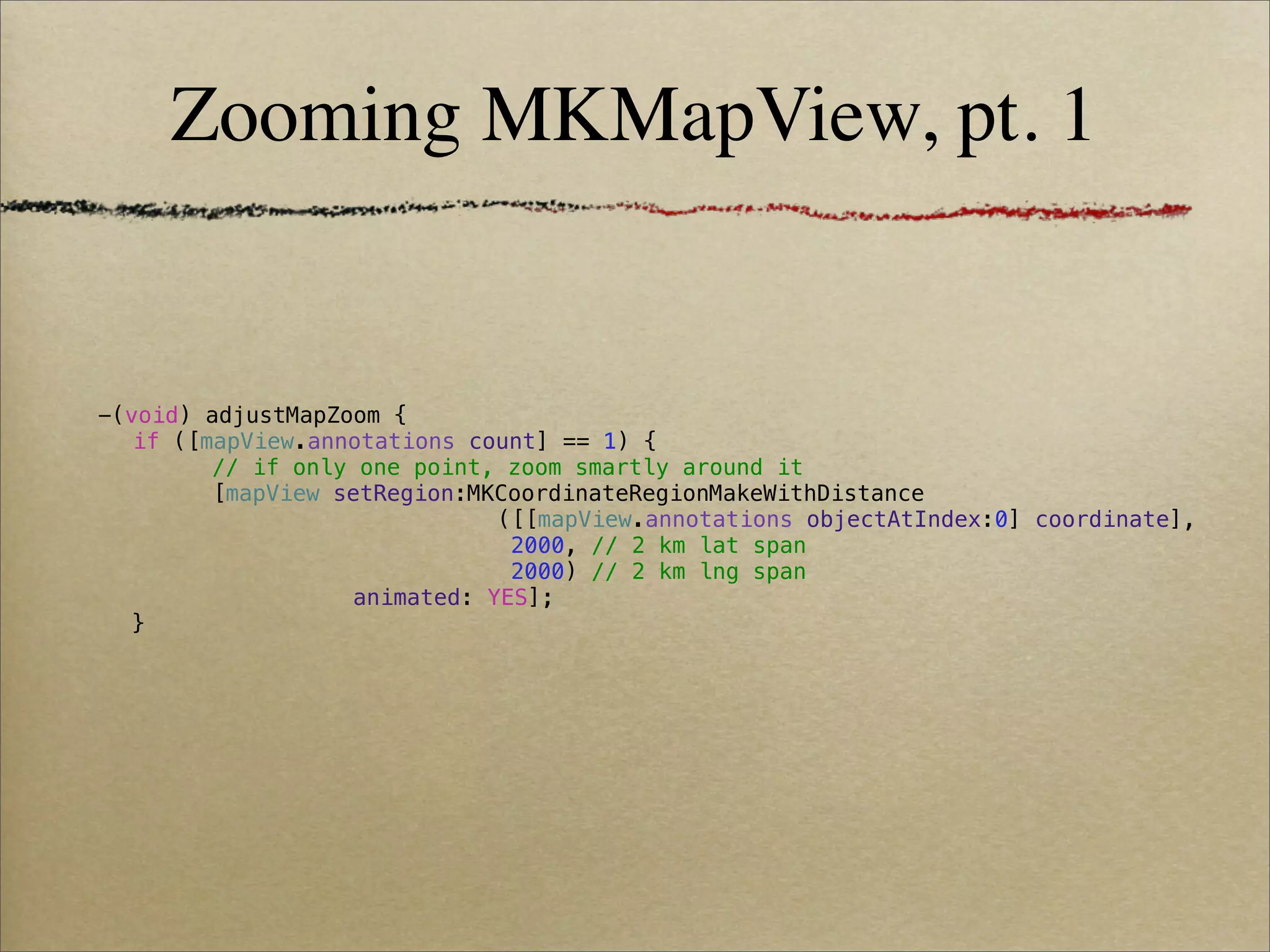 Zooming MKMapView, pt. 1


-(void) adjustMapZoom {
! if ([mapView.annotations count] == 1) {
! !     // if only one point, zoom smartly around it
! !     [mapView setRegion:MKCoordinateRegionMakeWithDistance
! !     !    !   !   !   !    ([[mapView.annotations objectAtIndex:0] coordinate],
! !     !    !   !   !   !     2000, // 2 km lat span
! !     !    !   !   !   !     2000) // 2 km lng span
! !     !    !     animated: YES];
  }
 