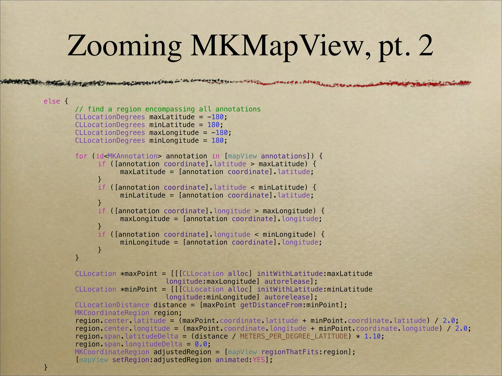 Zooming MKMapView, pt. 2
!   else {
!   !      // find a region encompassing all annotations
!   !      CLLocationDegrees maxLatitude = -180;
!   !      CLLocationDegrees minLatitude = 180;
!   !      CLLocationDegrees maxLongitude = -180;
!   !      CLLocationDegrees minLongitude = 180;
!   !
!   !      for (id<MKAnnotation> annotation in [mapView annotations]) {
!   !      !    if ([annotation coordinate].latitude > maxLatitude) {
!   !      !    !     maxLatitude = [annotation coordinate].latitude;
!   !      !    }
!   !      !    if ([annotation coordinate].latitude < minLatitude) {
!   !      !    !     minLatitude = [annotation coordinate].latitude;
!   !      !    }
!   !      !    if ([annotation coordinate].longitude > maxLongitude) {
!   !      !    !     maxLongitude = [annotation coordinate].longitude;
!   !      !    }
!   !      !    if ([annotation coordinate].longitude < minLongitude) {
!   !      !    !     minLongitude = [annotation coordinate].longitude;
!   !      !    }
!   !      }
!   !
!   !      CLLocation *maxPoint = [[[CLLocation alloc] initWithLatitude:maxLatitude
!   !      !    !     !    !     longitude:maxLongitude] autorelease];
!   !      CLLocation *minPoint = [[[CLLocation alloc] initWithLatitude:minLatitude
!   !      !    !     !    !     longitude:minLongitude] autorelease];
!   !      CLLocationDistance distance = [maxPoint getDistanceFrom:minPoint];
!   !      MKCoordinateRegion region;
!   !      region.center.latitude = (maxPoint.coordinate.latitude + minPoint.coordinate.latitude) / 2.0;
!   !      region.center.longitude = (maxPoint.coordinate.longitude + minPoint.coordinate.longitude) / 2.0;
!   !      region.span.latitudeDelta = (distance / METERS_PER_DEGREE_LATITUDE) * 1.10;
!   !      region.span.longitudeDelta = 0.0;
!   !      MKCoordinateRegion adjustedRegion = [mapView regionThatFits:region];
!   !      [mapView setRegion:adjustedRegion animated:YES];
!   }
 